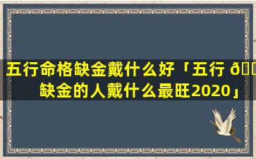 五行命格缺金戴什么好「五行 🌾 缺金的人戴什么最旺2020」